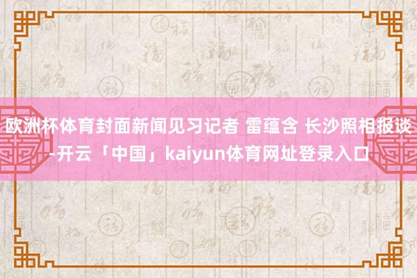 欧洲杯体育封面新闻见习记者 雷蕴含 长沙照相报谈-开云「中国」kaiyun体育网址登录入口