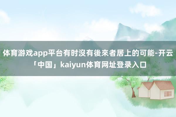 体育游戏app平台有时沒有後來者居上的可能-开云「中国」kaiyun体育网址登录入口