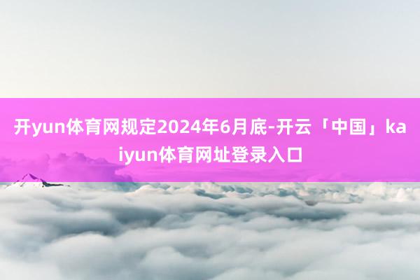 开yun体育网规定2024年6月底-开云「中国」kaiyun体育网址登录入口