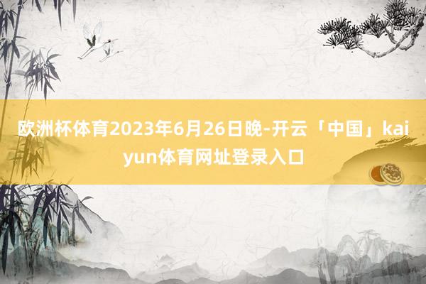 欧洲杯体育2023年6月26日晚-开云「中国」kaiyun体育网址登录入口