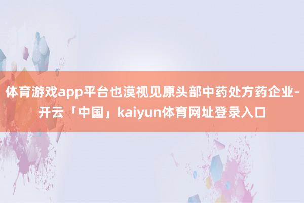 体育游戏app平台也漠视见原头部中药处方药企业-开云「中国」kaiyun体育网址登录入口