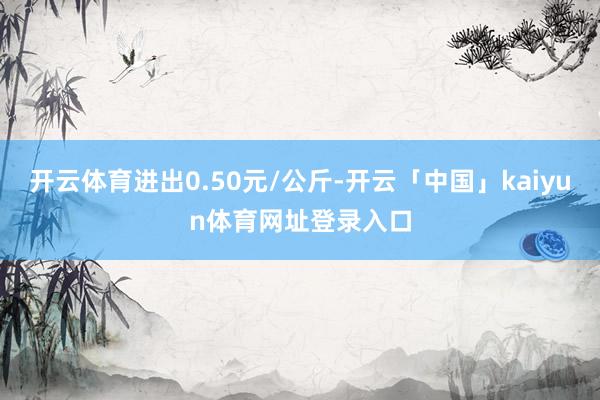 开云体育进出0.50元/公斤-开云「中国」kaiyun体育网址登录入口